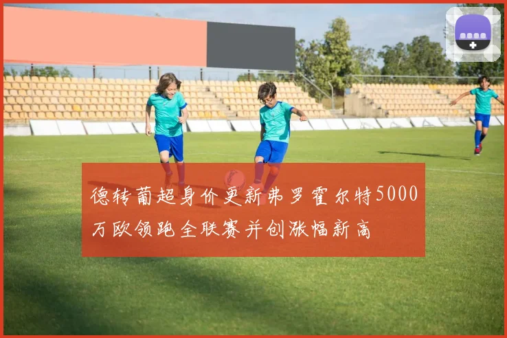 德转葡超身价更新弗罗霍尔特5000万欧领跑全联赛并创涨幅新高