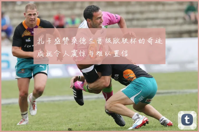 扎卡盛赞桑德兰晋级欧联杯的奇迹成就令人震惊与难以置信