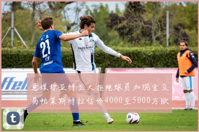意媒称亚特兰大拒绝球员加现金交易帕莱斯特拉估价4000至5000万欧元