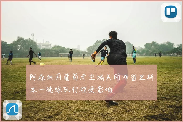 阿森纳因葡萄牙空域关闭滞留里斯本一晚球队行程受影响