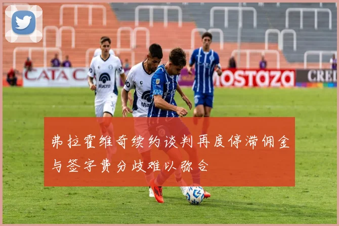 弗拉霍维奇续约谈判再度停滞佣金与签字费分歧难以弥合
