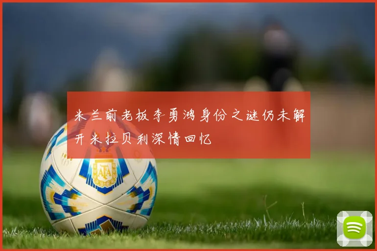 米兰前老板李勇鸿身份之谜仍未解开米拉贝利深情回忆