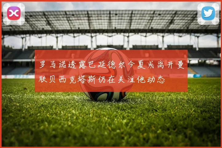 罗马诺透露巴延德尔今夏或离开曼联贝西克塔斯仍在关注他动态