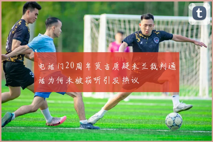 电话门20周年莫吉质疑米兰裁判通话为何未被窃听引发热议