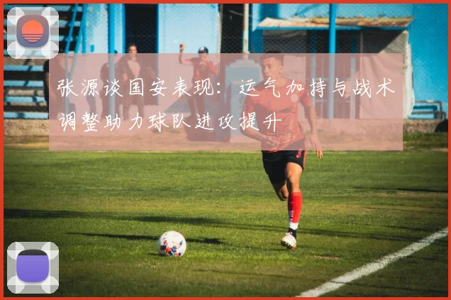 张源谈国安表现：运气加持与战术调整助力球队进攻提升