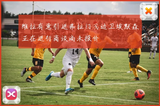 维拉有意引进弗拉门戈边卫埃默森正在进行商谈尚未报价